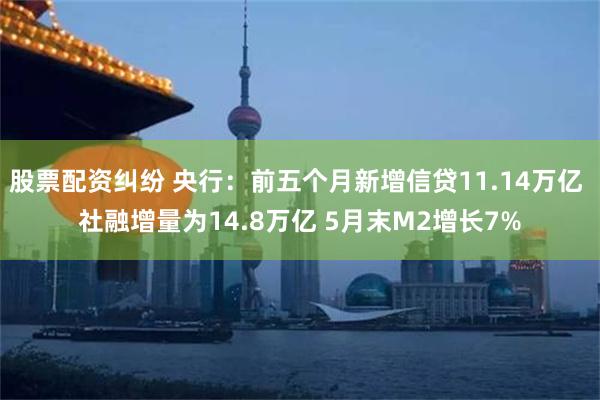 股票配资纠纷 央行：前五个月新增信贷11.14万亿 社融增量为14.8万亿 5月末M2增长7%