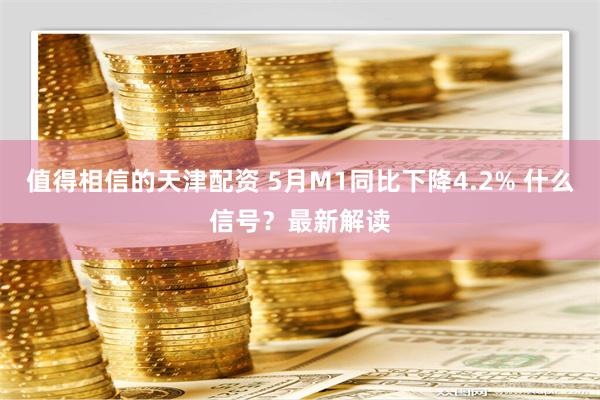 值得相信的天津配资 5月M1同比下降4.2% 什么信号？最新解读