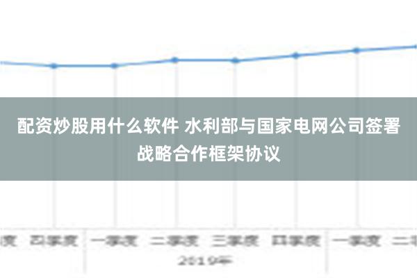 配资炒股用什么软件 水利部与国家电网公司签署战略合作框架协议