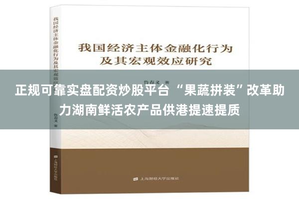 正规可靠实盘配资炒股平台 “果蔬拼装”改革助力湖南鲜活农产品供港提速提质