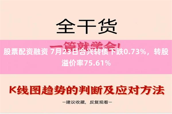 股票配资融资 7月23日合兴转债下跌0.73%，转股溢价率75.61%