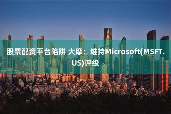 股票配资平台陷阱 大摩：维持Microsoft(MSFT.US)评级