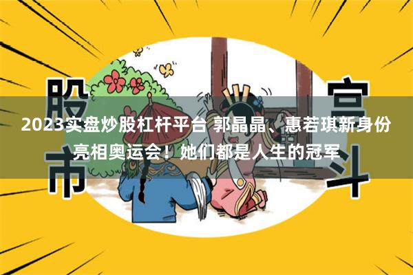 2023实盘炒股杠杆平台 郭晶晶、惠若琪新身份亮相奥运会！她们都是人生的冠军