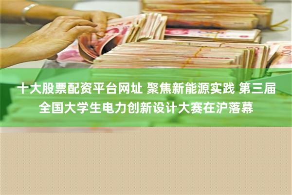 十大股票配资平台网址 聚焦新能源实践 第三届全国大学生电力创新设计大赛在沪落幕