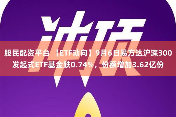 股民配资平台 【ETF动向】9月6日易方达沪深300发起式ETF基金跌0.74%，份额增加3.62亿份