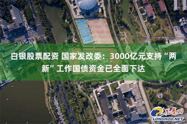 白银股票配资 国家发改委：3000亿元支持“两新”工作国债资金已全面下达