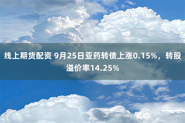 线上期货配资 9月25日亚药转债上涨0.15%，转股溢价率14.25%