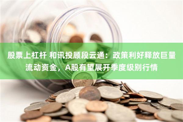 股票上杠杆 和讯投顾段云通：政策利好释放巨量流动资金，A股有望展开季度级别行情