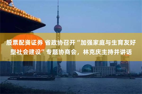 股票配资证券 省政协召开“加强家庭与生育友好型社会建设”专题协商会，林克庆主持并讲话