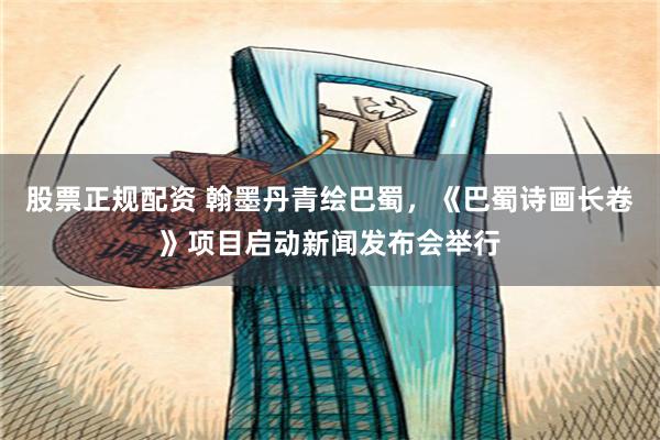 股票正规配资 翰墨丹青绘巴蜀，《巴蜀诗画长卷》项目启动新闻发布会举行