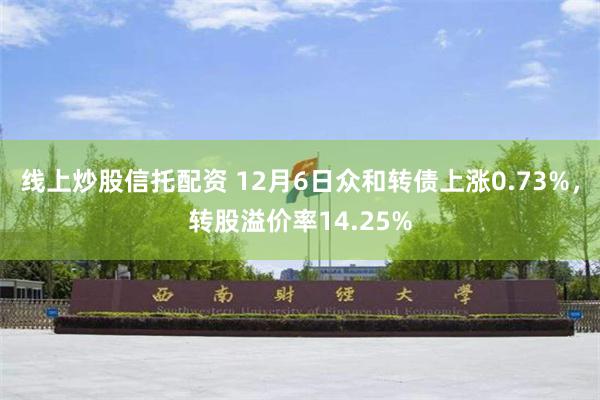 线上炒股信托配资 12月6日众和转债上涨0.73%，转股溢价率14.25%