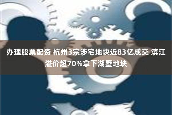 办理股票配资 杭州3宗涉宅地块近83亿成交 滨江溢价超70%拿下湖墅地块