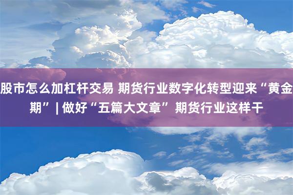 股市怎么加杠杆交易 期货行业数字化转型迎来“黄金期” | 做好“五篇大文章” 期货行业这样干